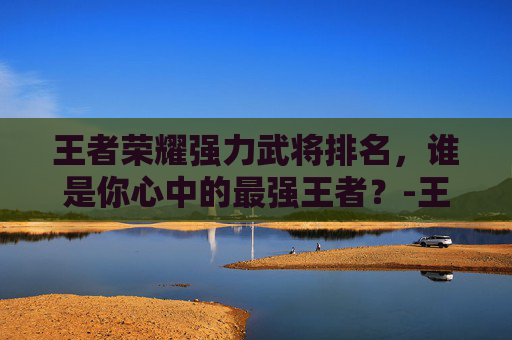 王者荣耀强力武将排名,谁是你心中的最强王者?-王者荣耀强力武将排名榜 王者荣耀强力武将排名,谁是你心中的最强王者?-王者荣耀强力武将排名榜