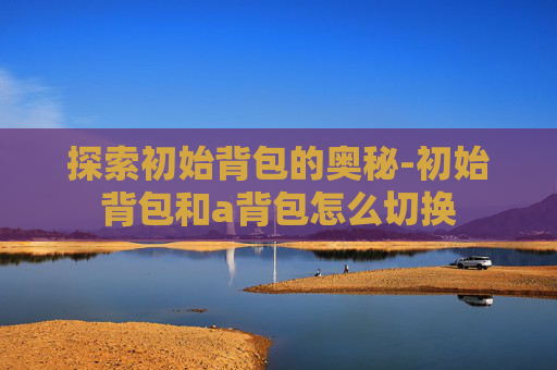探索初始背包的奥秘-初始背包和a背包怎么切换 探索初始背包的奥秘-初始背包和a背包怎么切换