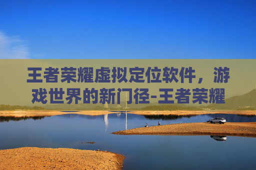 王者荣耀虚拟定位软件，游戏世界的新门径-王者荣耀虚拟定位软件免费