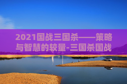 2021国战三国杀——策略与智慧的较量-三国杀国战2022