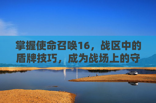 掌握使命召唤16,战区中的盾牌技巧,成为战场上的守护者-cod16的战区哪里去了 掌握使命召唤16,战区中的盾牌技巧,成为战场上的守护者-cod16的战区哪里去了