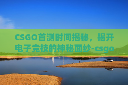 CSGO首测时间揭秘，揭开电子竞技的神秘面纱-csgo什么时候上线
