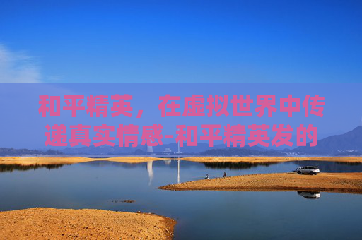 和平精英,在虚拟世界中传递真实情感-和平精英发的消息有没有记录 和平精英,在虚拟世界中传递真实情感-和平精英发的消息有没有记录