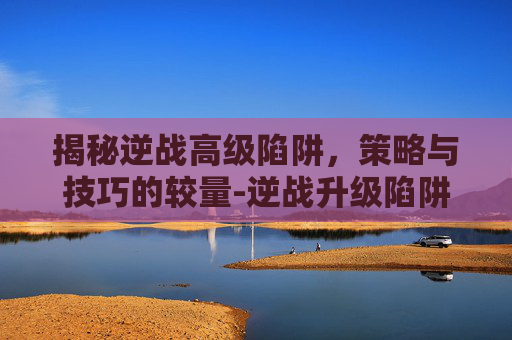 揭秘逆战高级陷阱,策略与技巧的较量-逆战升级陷阱 揭秘逆战高级陷阱,策略与技巧的较量-逆战升级陷阱