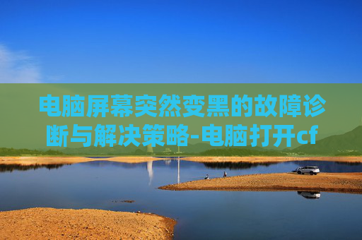 电脑屏幕突然变黑的故障诊断与解决策略-电脑打开cf黑屏 电脑屏幕突然变黑的故障诊断与解决策略-电脑打开cf黑屏