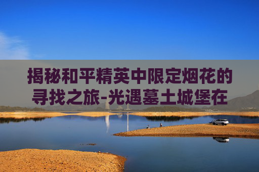 揭秘和平精英中限定烟花的寻找之旅-光遇墓土城堡在哪里 揭秘和平精英中限定烟花的寻找之旅-光遇墓土城堡在哪里