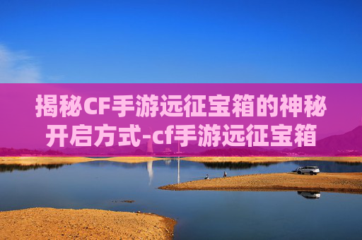 揭秘CF手游远征宝箱的神秘开启方式-cf手游远征宝箱怎么开的 揭秘CF手游远征宝箱的神秘开启方式-cf手游远征宝箱怎么开的