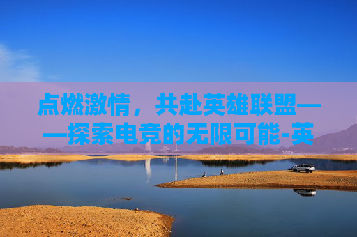 点燃激情,共赴英雄联盟——探索电竞的无限可能-英雄联盟比赛宣传文案 点燃激情,共赴英雄联盟——探索电竞的无限可能-英雄联盟比赛宣传文案