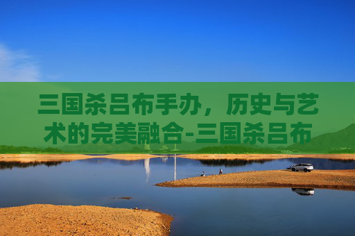 三国杀吕布手办，历史与艺术的完美融合-三国杀吕布手办