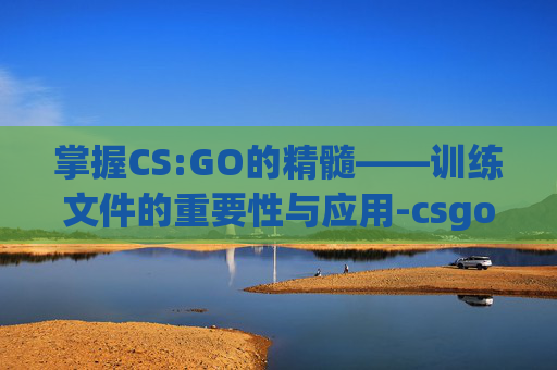 掌握CS:GO的精髓——训练文件的重要性与应用-csgo训练在哪了 掌握CS:GO的精髓——训练文件的重要性与应用-csgo训练在哪了