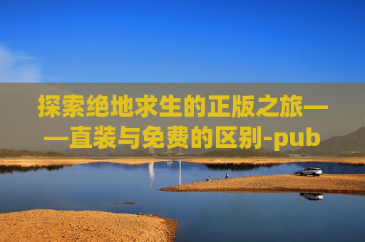 探索绝地求生的正版之旅——直装与免费的区别-pubgmobile直装版下载 探索绝地求生的正版之旅——直装与免费的区别-pubgmobile直装版下载