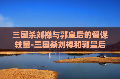 三国杀刘禅与郭皇后的智谋较量-三国杀刘禅和郭皇后谁厉害 三国杀刘禅与郭皇后的智谋较量-三国杀刘禅和郭皇后谁厉害