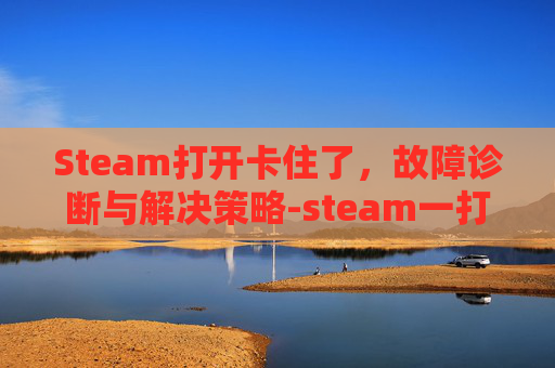 Steam打开卡住了,故障诊断与解决策略-steam一打开就卡住 Steam打开卡住了,故障诊断与解决策略-steam一打开就卡住