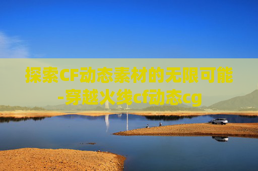 探索CF动态素材的无限可能-穿越火线cf动态cg 探索CF动态素材的无限可能-穿越火线cf动态cg