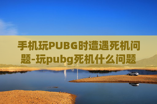 手机玩PUBG时遭遇死机问题-玩pubg死机什么问题 手机玩PUBG时遭遇死机问题-玩pubg死机什么问题