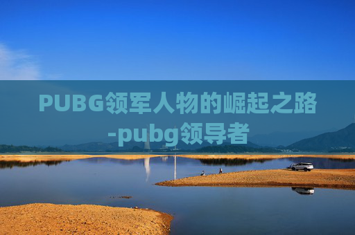 PUBG领军人物的崛起之路-pubg领导者 PUBG领军人物的崛起之路-pubg领导者