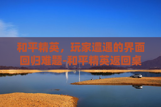 和平精英,玩家遭遇的界面回归难题-和平精英返回桌面不退出游戏 和平精英,玩家遭遇的界面回归难题-和平精英返回桌面不退出游戏