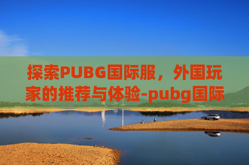 探索PUBG国际服，外国玩家的推荐与体验-pubg国际服最
