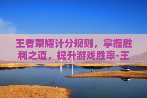 王者荣耀计分规则,掌握胜利之道,提升游戏胜率-王者荣耀计分规则是什么 王者荣耀计分规则,掌握胜利之道,提升游戏胜率-王者荣耀计分规则是什么
