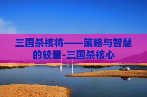 三国杀核将——策略与智慧的较量-三国杀核心 三国杀核将——策略与智慧的较量-三国杀核心