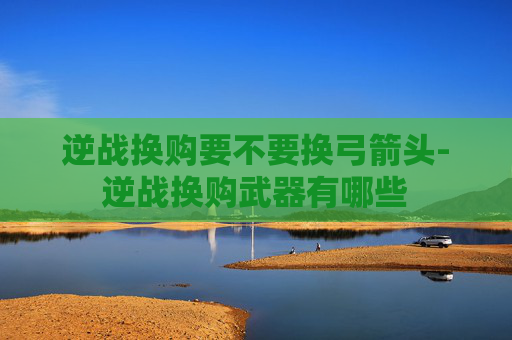 逆战换购要不要换弓箭头-逆战换购武器有哪些 逆战换购要不要换弓箭头-逆战换购武器有哪些