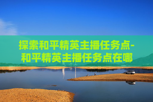 探索和平精英主播任务点-和平精英主播任务点在哪 探索和平精英主播任务点-和平精英主播任务点在哪
