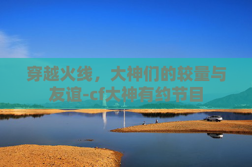 穿越火线,大神们的较量与友谊-cf大神有约节目 穿越火线,大神们的较量与友谊-cf大神有约节目
