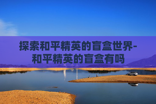 探索和平精英的盲盒世界-和平精英的盲盒有吗 探索和平精英的盲盒世界-和平精英的盲盒有吗