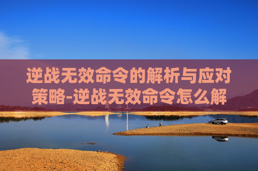 逆战无效命令的解析与应对策略-逆战无效命令怎么解决 逆战无效命令的解析与应对策略-逆战无效命令怎么解决