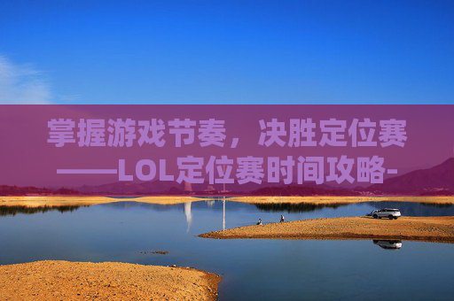 掌握游戏节奏,决胜定位赛——LOL定位赛时间攻略-英雄联盟定位赛什么时候开始 掌握游戏节奏,决胜定位赛——LOL定位赛时间攻略-英雄联盟定位赛什么时候开始