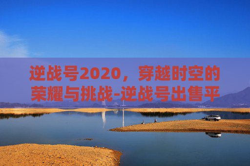 逆战号2020,穿越时空的荣耀与挑战-逆战号出售平台 逆战号2020,穿越时空的荣耀与挑战-逆战号出售平台