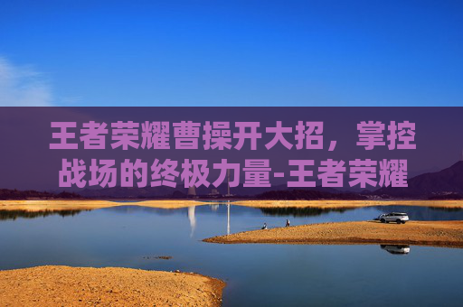 王者荣耀曹操开大招,掌控战场的终极力量-王者荣耀曹操开大招有一下跳起斩 王者荣耀曹操开大招,掌控战场的终极力量-王者荣耀曹操开大招有一下跳起斩