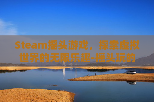 Steam摇头游戏,探索虚拟世界的无限乐趣-摇头玩的游戏 Steam摇头游戏,探索虚拟世界的无限乐趣-摇头玩的游戏