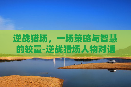 逆战猎场,一场策略与智慧的较量-逆战猎场人物对话怎么设置 逆战猎场,一场策略与智慧的较量-逆战猎场人物对话怎么设置