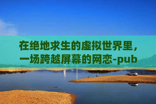 在绝地求生的虚拟世界里,一场跨越屏幕的网恋-pubg世纪网恋全 在绝地求生的虚拟世界里,一场跨越屏幕的网恋-pubg世纪网恋全