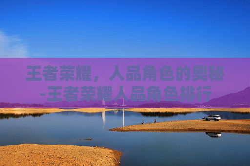 王者荣耀,人品角色的奥秘-王者荣耀人品角色排行 王者荣耀,人品角色的奥秘-王者荣耀人品角色排行