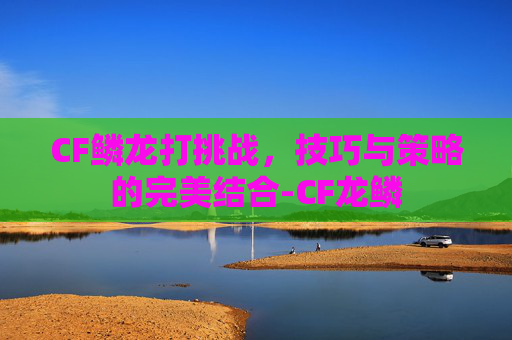 CF鳞龙打挑战,技巧与策略的完美结合-CF龙鳞 CF鳞龙打挑战,技巧与策略的完美结合-CF龙鳞