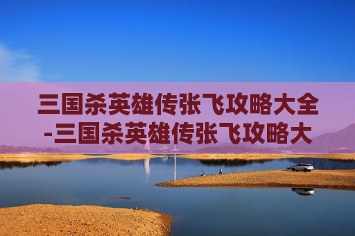 三国杀英雄传张飞攻略大全-三国杀英雄传张飞攻略大全图解