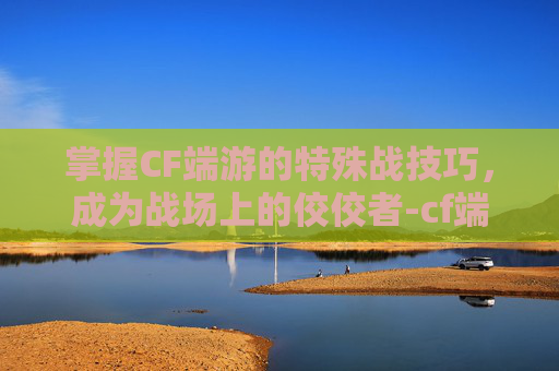掌握CF端游的特殊战技巧,成为战场上的佼佼者-cf端游怎么玩特殊战争模式 掌握CF端游的特殊战技巧,成为战场上的佼佼者-cf端游怎么玩特殊战争模式