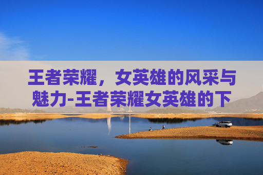 王者荣耀,女英雄的风采与魅力-王者荣耀女英雄的下面好湿好紧小说 王者荣耀,女英雄的风采与魅力-王者荣耀女英雄的下面好湿好紧小说