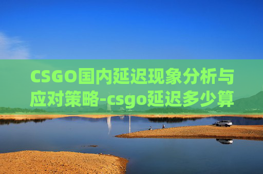 CSGO国内延迟现象分析与应对策略-csgo延迟多少算正常