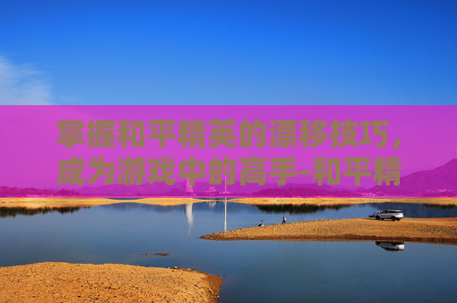 掌握和平精英的漂移技巧，成为游戏中的高手-和平精英如何漂移键位设置