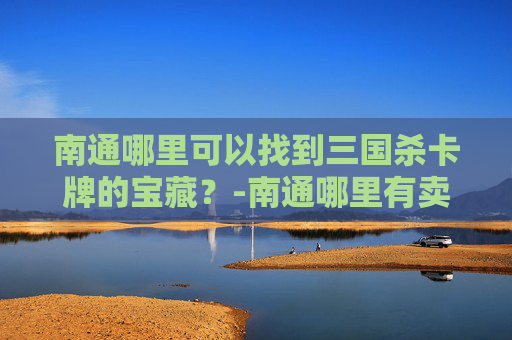 南通哪里可以找到三国杀卡牌的宝藏?-南通哪里有卖三国杀卡牌的地方 南通哪里可以找到三国杀卡牌的宝藏?-南通哪里有卖三国杀卡牌的地方