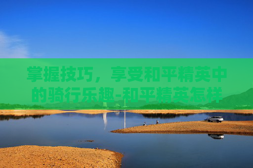 掌握技巧,享受和平精英中的骑行乐趣-和平精英怎样横着骑车视频 掌握技巧,享受和平精英中的骑行乐趣-和平精英怎样横着骑车视频