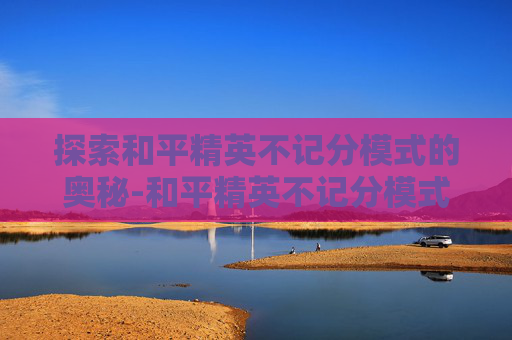 探索和平精英不记分模式的奥秘-和平精英不记分模式可以带出密钥吗 探索和平精英不记分模式的奥秘-和平精英不记分模式可以带出密钥吗