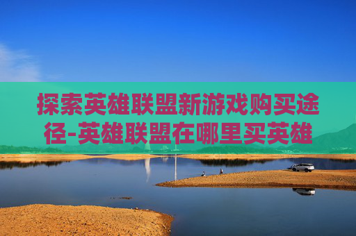 探索英雄联盟新游戏购买途径-英雄联盟在哪里买英雄