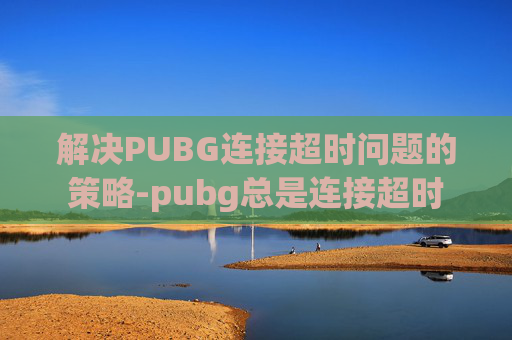 解决PUBG连接超时问题的策略-pubg总是连接超时 解决PUBG连接超时问题的策略-pubg总是连接超时