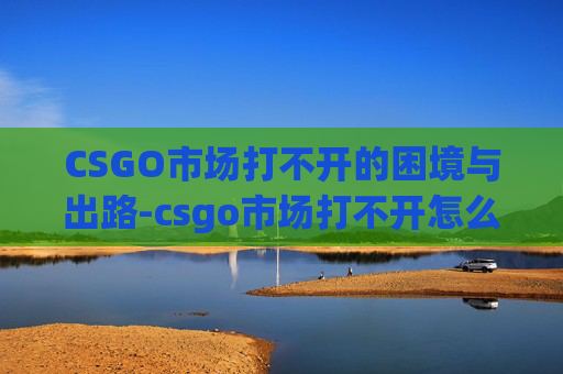 CSGO市场打不开的困境与出路-csgo市场打不开怎么办 CSGO市场打不开的困境与出路-csgo市场打不开怎么办
