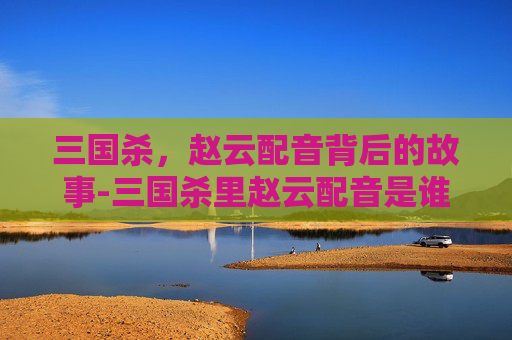 三国杀,赵云配音背后的故事-三国杀里赵云配音是谁配的 三国杀,赵云配音背后的故事-三国杀里赵云配音是谁配的
