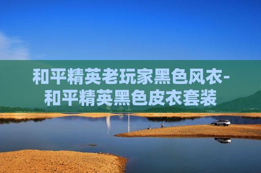 和平精英老玩家黑色风衣-和平精英黑色皮衣套装 和平精英老玩家黑色风衣-和平精英黑色皮衣套装